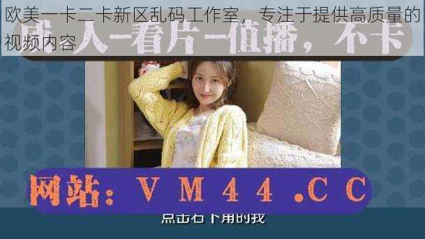 欧美一卡二卡新区乱码工作室,专注于提供高质量的视频内容