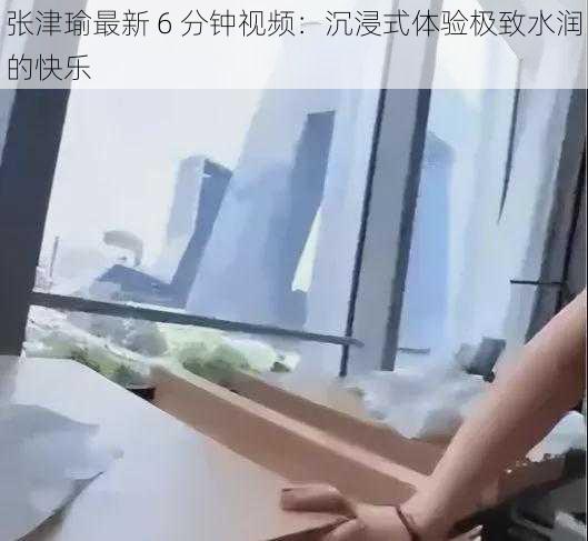 张津瑜最新 6 分钟视频:沉浸式体验极致水润的快乐
